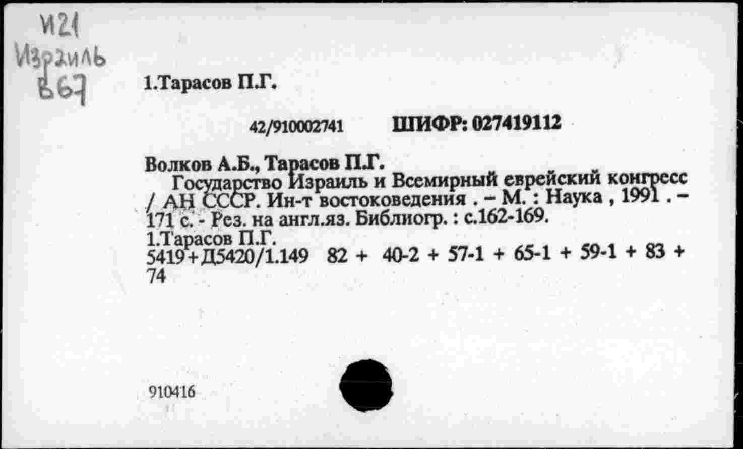 ﻿ЕТарасов ПТ.
42/910002741 ШИФР: 027419112
Волков А.Б., Тарасов ПТ.
Государство Израиль и Всемирный еврейский конгресс / АН СССР. Ин-т востоковедения . - М. : Наука , 1991. -171 с. - Рез. на англ.яз. Библиогр.: с.162-169.
1Д'арасов П.Г.	_	„ *
5419+Д5420/1.149 82 + 40-2 + 57-1 + 65-1 + 59-1 + 83 + 74
910416